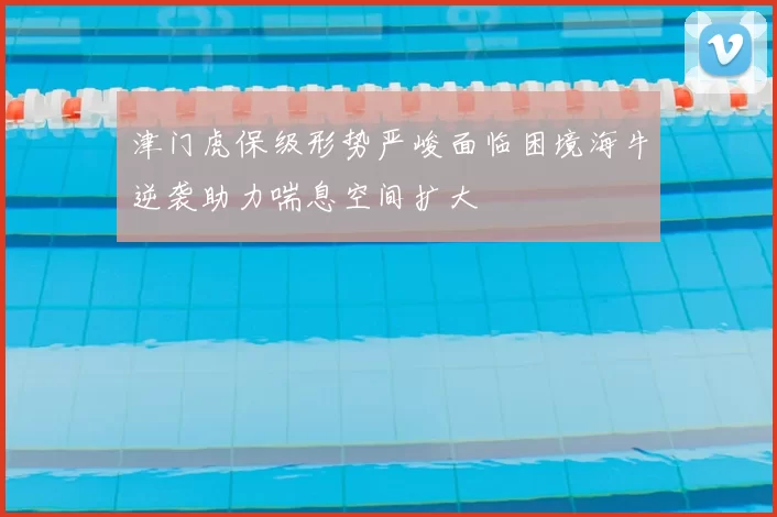 津门虎保级形势严峻面临困境海牛逆袭助力喘息空间扩大