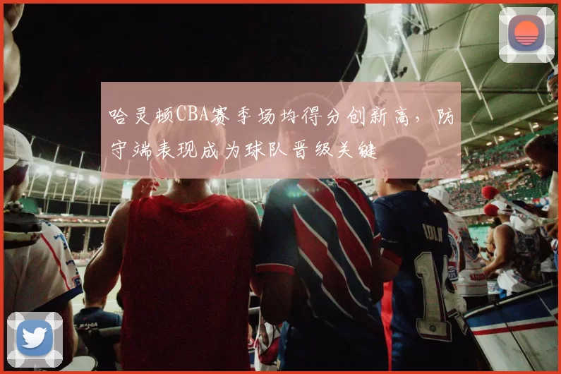 哈灵顿CBA赛季场均得分创新高,防守端表现成为球队晋级关键