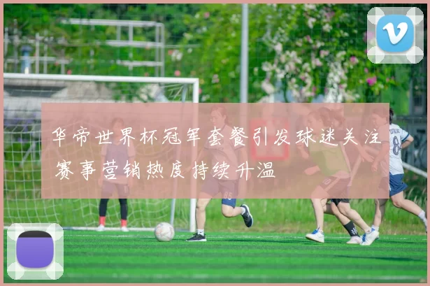 华帝世界杯冠军套餐引发球迷关注 赛事营销热度持续升温