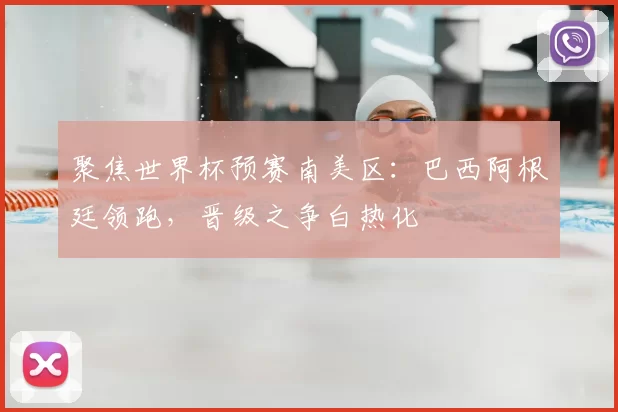 聚焦世界杯预赛南美区：巴西阿根廷领跑，晋级之争白热化