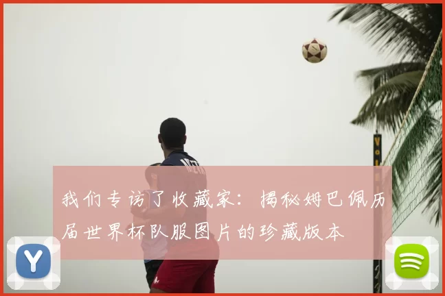 我们专访了收藏家:揭秘姆巴佩历届世界杯队服图片的珍藏版本