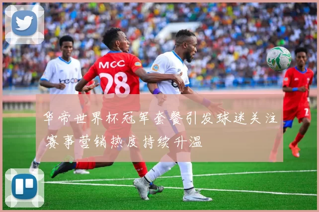 华帝世界杯冠军套餐引发球迷关注 赛事营销热度持续升温