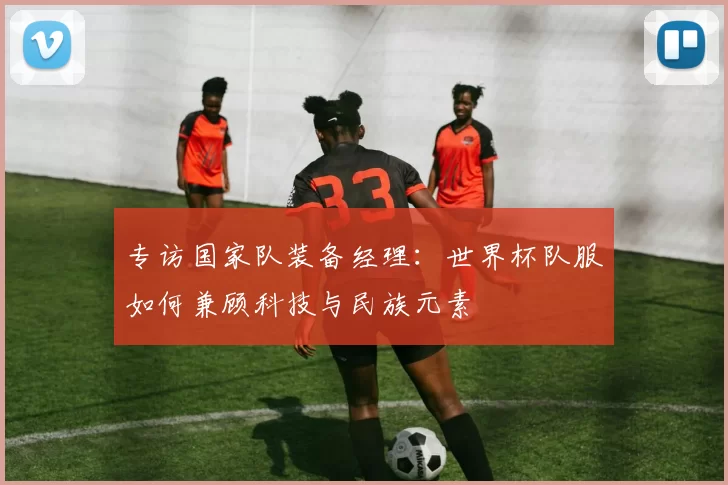 专访国家队装备经理：世界杯队服如何兼顾科技与民族元素