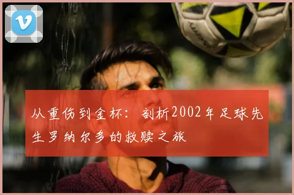 从重伤到金杯:剖析2002年足球先生罗纳尔多的救赎之旅